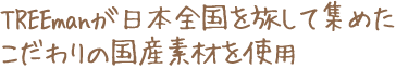 TREEmanが日本全国を旅して集めたこだわりの国産素材を使用